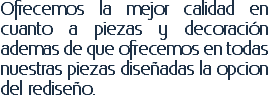 Ofrecemos la mejor calidad en cuanto a piezas y decoración ademas de que ofrecemos en todas nuestras piezas diseñadas la opcion del rediseño.